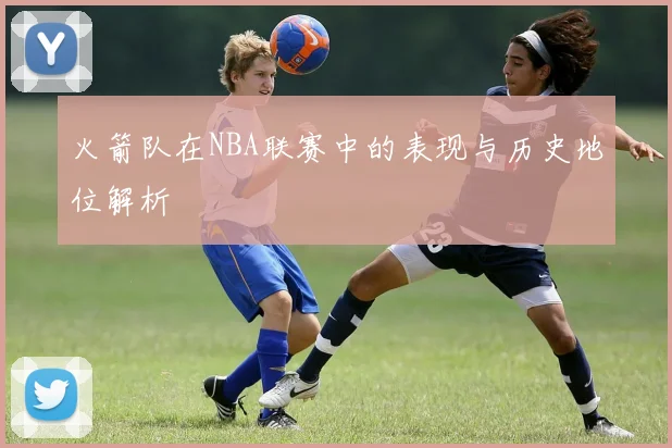 火箭队在NBA联赛中的表现与历史地位解析