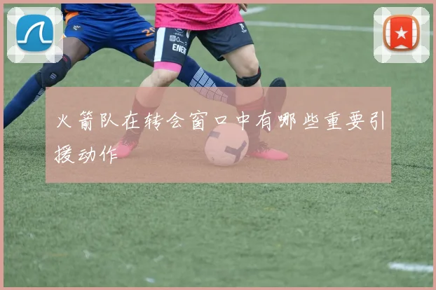 火箭队在转会窗口中有哪些重要引援动作