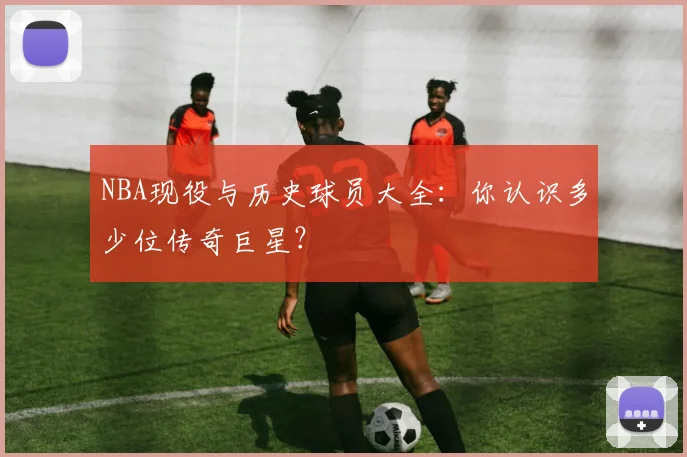 NBA现役与历史球员大全：你认识多少位传奇巨星？