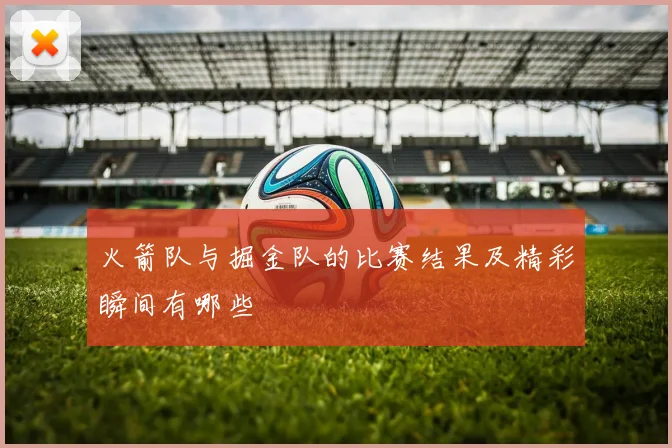 火箭队与掘金队的比赛结果及精彩瞬间有哪些