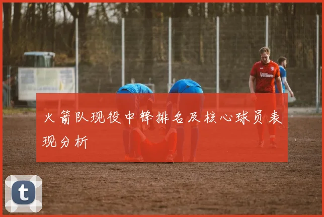 火箭队现役中锋排名及核心球员表现分析